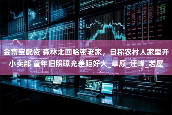 金富宝配资 森林北回哈密老家，自称农村人家里开小卖部 童年旧照曝光差距好大_草原_汪峰_老屋