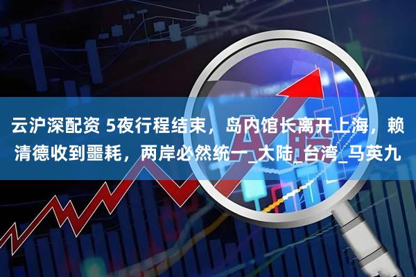 云沪深配资 5夜行程结束，岛内馆长离开上海，赖清德收到噩耗，两岸必然统一_大陆_台湾_马英九