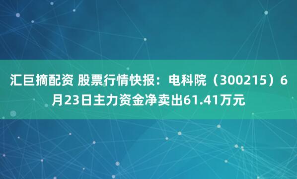 汇巨摘配资 股票行情快报：电科院（300215）6月23日主力资金净卖出61.41万元