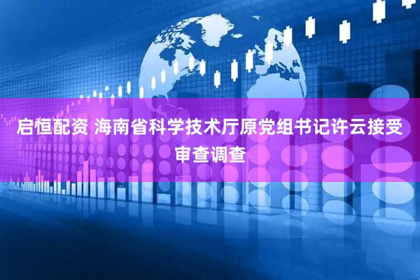 启恒配资 海南省科学技术厅原党组书记许云接受审查调查