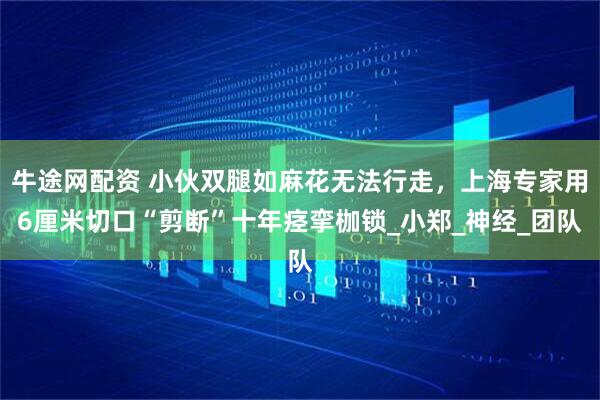 牛途网配资 小伙双腿如麻花无法行走，上海专家用6厘米切口“剪断”十年痉挛枷锁_小郑_神经_团队