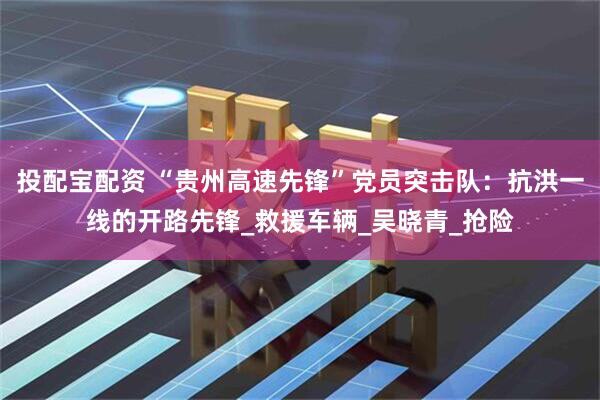 投配宝配资 “贵州高速先锋”党员突击队：抗洪一线的开路先锋_救援车辆_吴晓青_抢险
