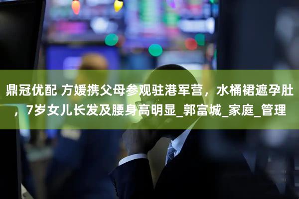 鼎冠优配 方媛携父母参观驻港军营，水桶裙遮孕肚，7岁女儿长发及腰身高明显_郭富城_家庭_管理