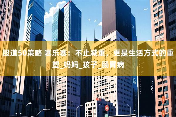 股道50策略 赛乐赛：不止减重，更是生活方式的重塑_妈妈_孩子_肠胃病