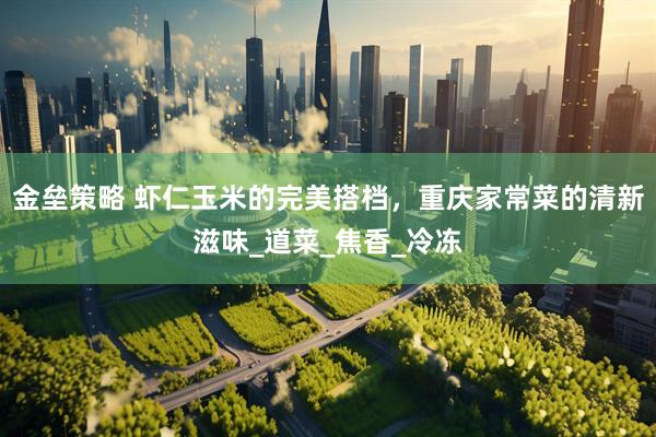 金垒策略 虾仁玉米的完美搭档，重庆家常菜的清新滋味_道菜_焦香_冷冻