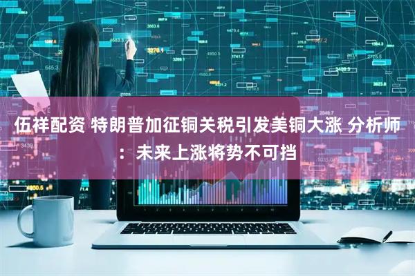 伍祥配资 特朗普加征铜关税引发美铜大涨 分析师：未来上涨将势不可挡