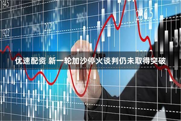 优速配资 新一轮加沙停火谈判仍未取得突破