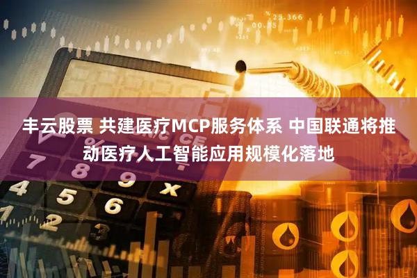 丰云股票 共建医疗MCP服务体系 中国联通将推动医疗人工智能应用规模化落地