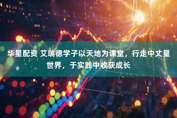 华星配资 艾瑞德学子以天地为课堂，行走中丈量世界，于实践中收获成长