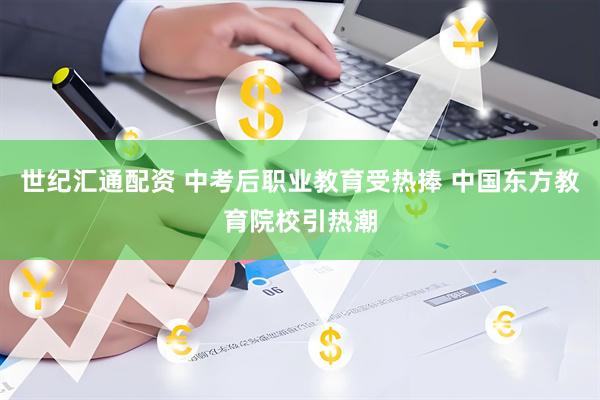 世纪汇通配资 中考后职业教育受热捧 中国东方教育院校引热潮