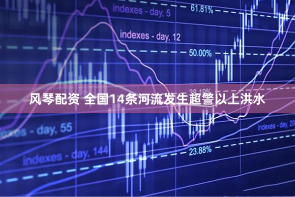 风琴配资 全国14条河流发生超警以上洪水