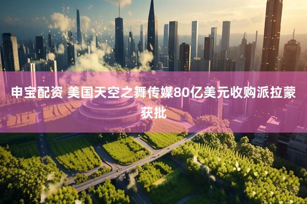 申宝配资 美国天空之舞传媒80亿美元收购派拉蒙获批
