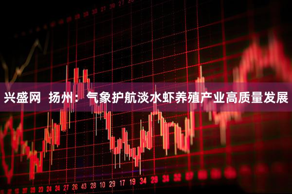 兴盛网  扬州：气象护航淡水虾养殖产业高质量发展