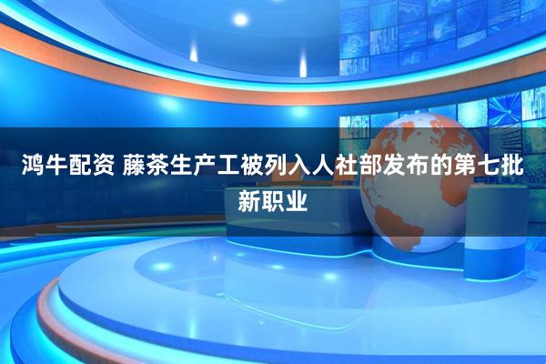 鸿牛配资 藤茶生产工被列入人社部发布的第七批新职业