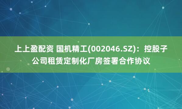 上上盈配资 国机精工(002046.SZ)：控股子公司租赁定制化厂房签署合作协议