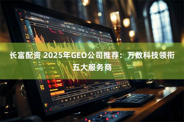 长富配资 2025年GEO公司推荐：万数科技领衔五大服务商