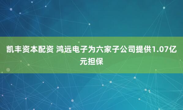 凯丰资本配资 鸿远电子为六家子公司提供1.07亿元担保