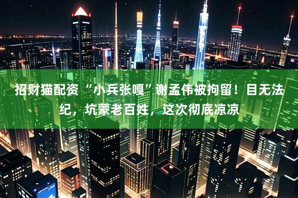招财猫配资 “小兵张嘎”谢孟伟被拘留!目无法纪,坑蒙老百姓,这次彻底凉凉