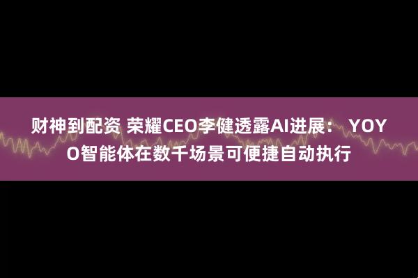 财神到配资 荣耀CEO李健透露AI进展: YOYO智能体在数千场景可便捷自动执行