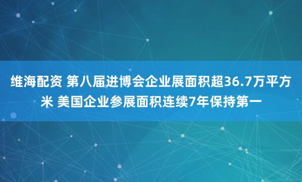 维海配资 第八届进博会企业展面积超36.7万平方米 美国企业参展面积连续7年保持第一