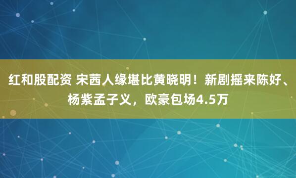 红和股配资 宋茜人缘堪比黄晓明！新剧摇来陈好、杨紫孟子义，欧豪包场4.5万