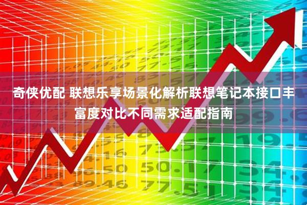 奇侠优配 联想乐享场景化解析联想笔记本接口丰富度对比不同需求适配指南