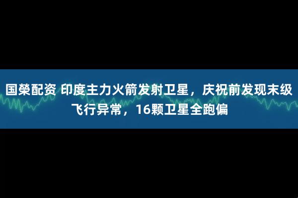 国榮配资 印度主力火箭发射卫星，庆祝前发现末级飞行异常，16颗卫星全跑偏