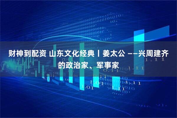 财神到配资 山东文化经典丨姜太公 ——兴周建齐的政治家、军事家