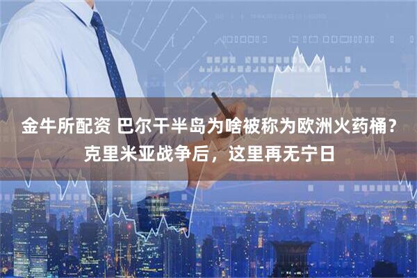 金牛所配资 巴尔干半岛为啥被称为欧洲火药桶？克里米亚战争后，这里再无宁日